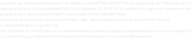 Le présent site internet www.freemouse.fr est édité par la société FREE MOUSE EURL, au capital social de 7 600 euros, dont le siège social est situé 15 rue de Rémusat 75016 Paris, téléphone : 01 47 20 45 12, immatriculé au registre du commerce et des sociétés de Paris sous le numéro B 480 016 054, numéro de TVA FR45480016054. Le directeur de la publication est Monsieur Philippe Léger, ayant la qualité de gérant de la société FREE MOUSE. Ce site est hébergé par la société LWS. Pour reproduire un contenu paru sur le site www.freemouse.fr (textes, graphiques, illustrations) quel qu’en soit le support et/ou mettre en place un hyperlien merci d’envoyez votre demande par e-mail à contact@freemouse.fr. 